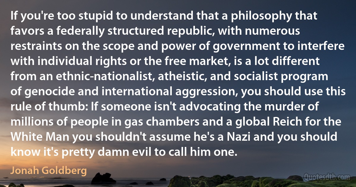 If you're too stupid to understand that a philosophy that favors a federally structured republic, with numerous restraints on the scope and power of government to interfere with individual rights or the free market, is a lot different from an ethnic-nationalist, atheistic, and socialist program of genocide and international aggression, you should use this rule of thumb: If someone isn't advocating the murder of millions of people in gas chambers and a global Reich for the White Man you shouldn't assume he's a Nazi and you should know it's pretty damn evil to call him one. (Jonah Goldberg)