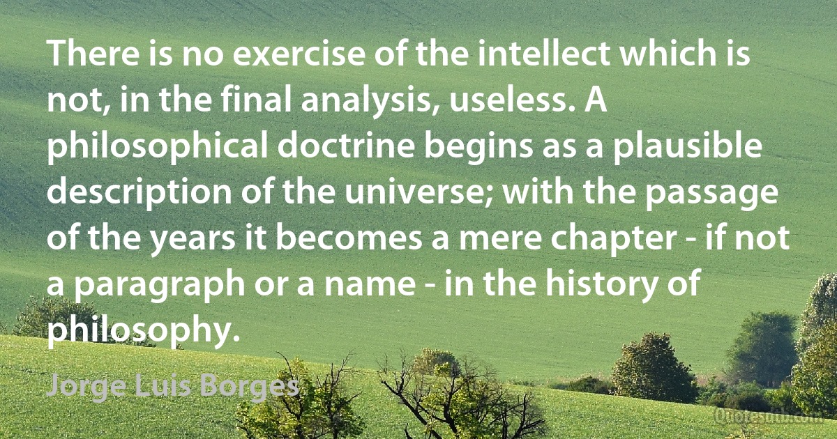 There is no exercise of the intellect which is not, in the final analysis, useless. A philosophical doctrine begins as a plausible description of the universe; with the passage of the years it becomes a mere chapter - if not a paragraph or a name - in the history of philosophy. (Jorge Luis Borges)