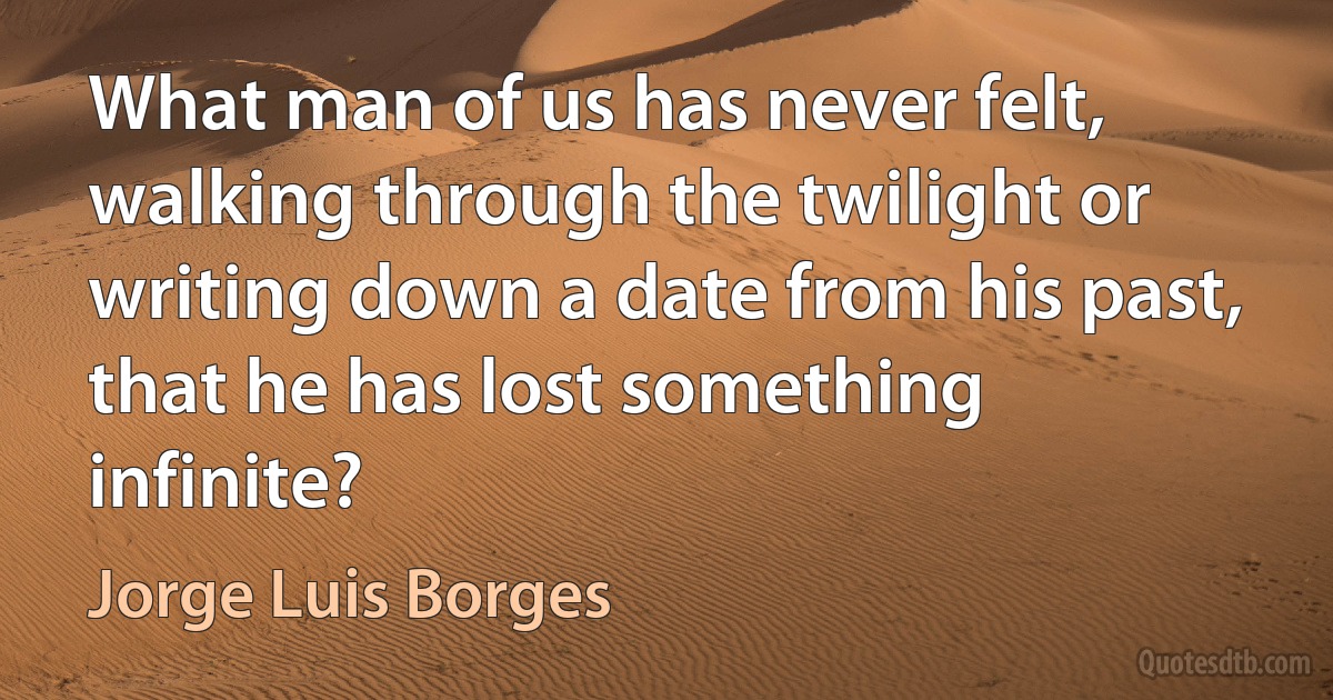 What man of us has never felt, walking through the twilight or writing down a date from his past, that he has lost something infinite? (Jorge Luis Borges)