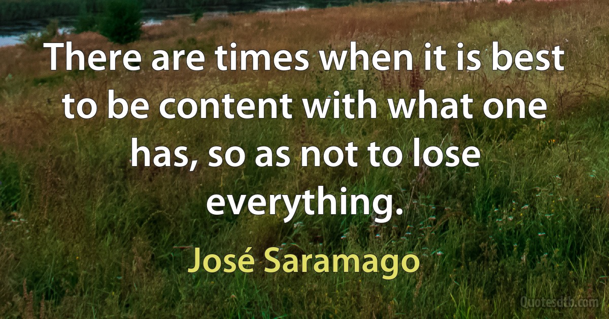 There are times when it is best to be content with what one has, so as not to lose everything. (José Saramago)