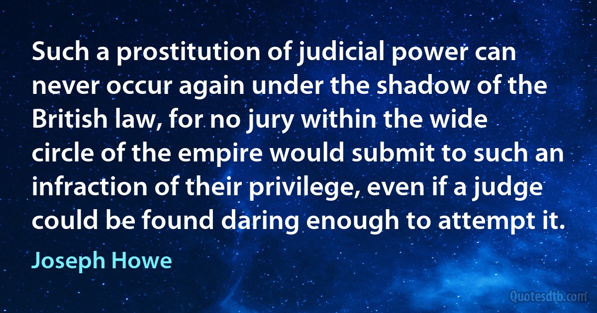 Such a prostitution of judicial power can never occur again under the shadow of the British law, for no jury within the wide circle of the empire would submit to such an infraction of their privilege, even if a judge could be found daring enough to attempt it. (Joseph Howe)