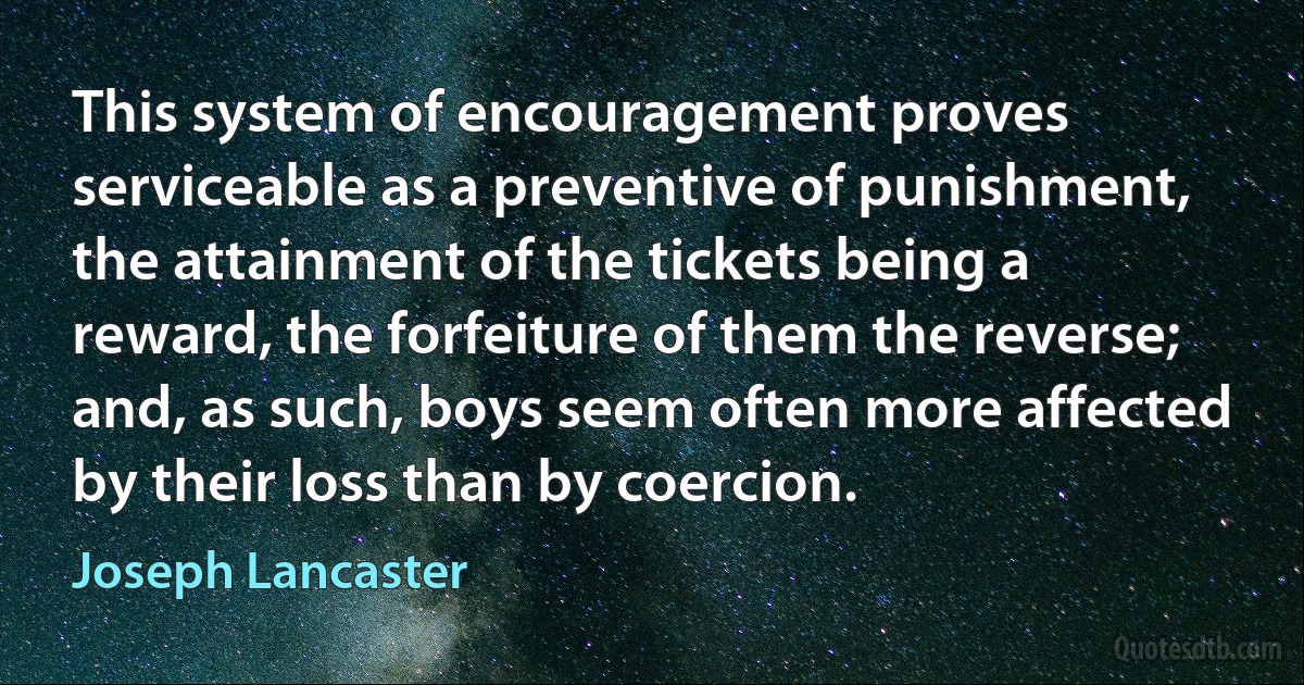 This system of encouragement proves serviceable as a preventive of punishment, the attainment of the tickets being a reward, the forfeiture of them the reverse; and, as such, boys seem often more affected by their loss than by coercion. (Joseph Lancaster)