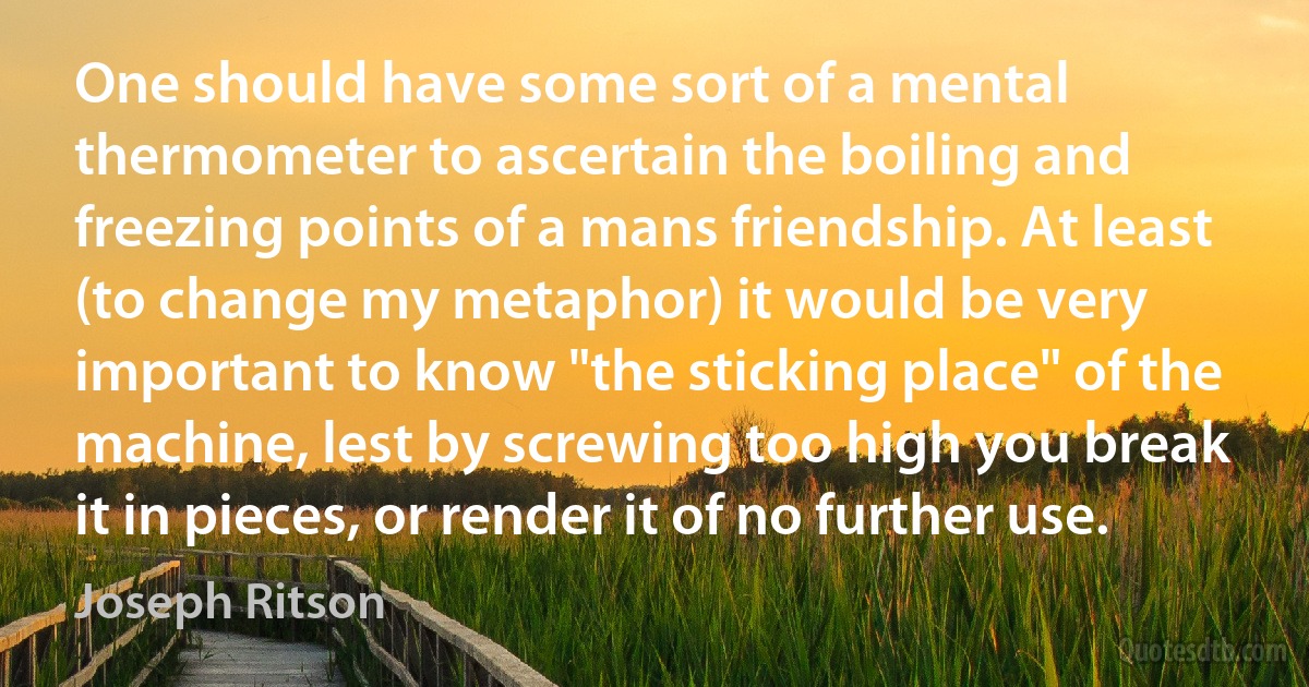 One should have some sort of a mental thermometer to ascertain the boiling and freezing points of a mans friendship. At least (to change my metaphor) it would be very important to know "the sticking place" of the machine, lest by screwing too high you break it in pieces, or render it of no further use. (Joseph Ritson)