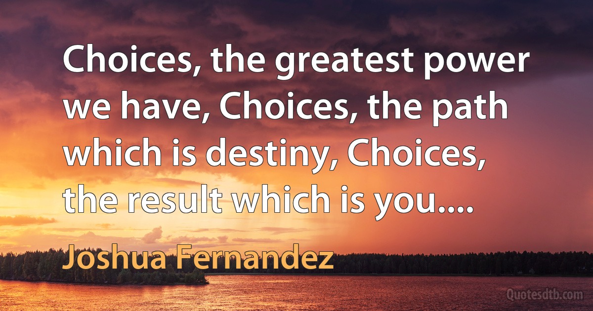 Choices, the greatest power we have, Choices, the path which is destiny, Choices, the result which is you.... (Joshua Fernandez)