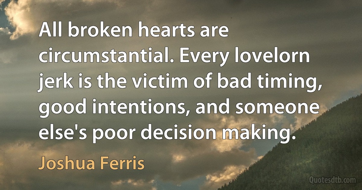 All broken hearts are circumstantial. Every lovelorn jerk is the victim of bad timing, good intentions, and someone else's poor decision making. (Joshua Ferris)