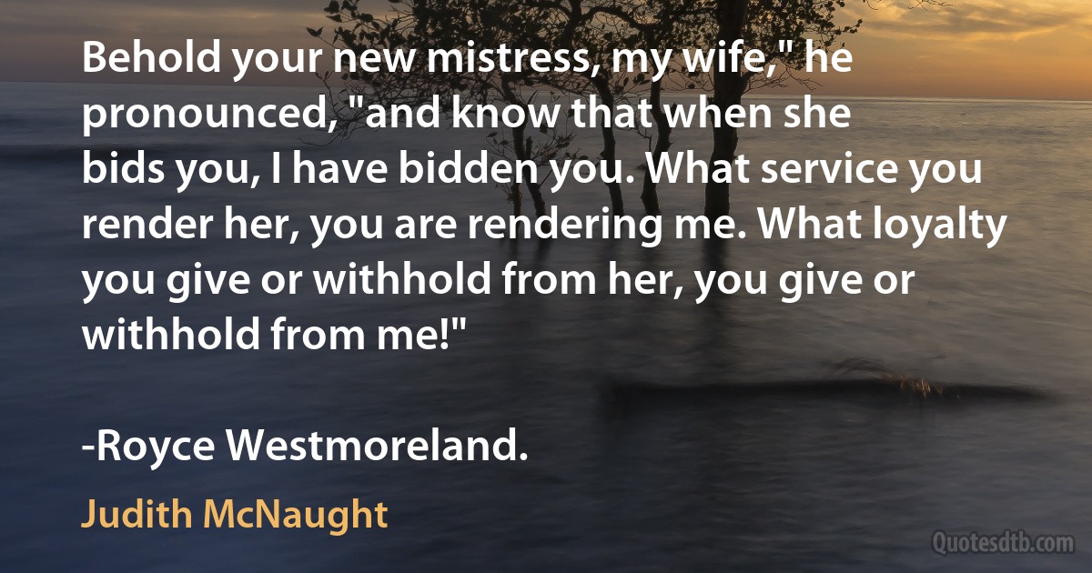 Behold your new mistress, my wife," he pronounced, "and know that when she
bids you, I have bidden you. What service you render her, you are rendering me. What loyalty you give or withhold from her, you give or withhold from me!"

-Royce Westmoreland. (Judith McNaught)