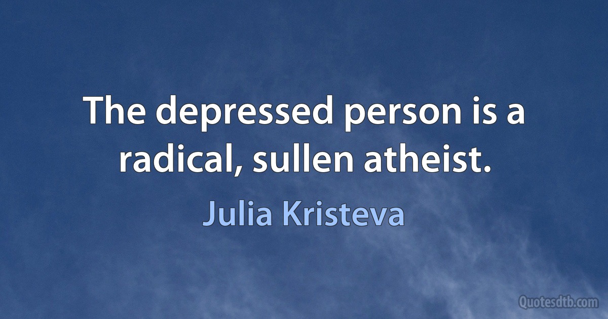 The depressed person is a radical, sullen atheist. (Julia Kristeva)