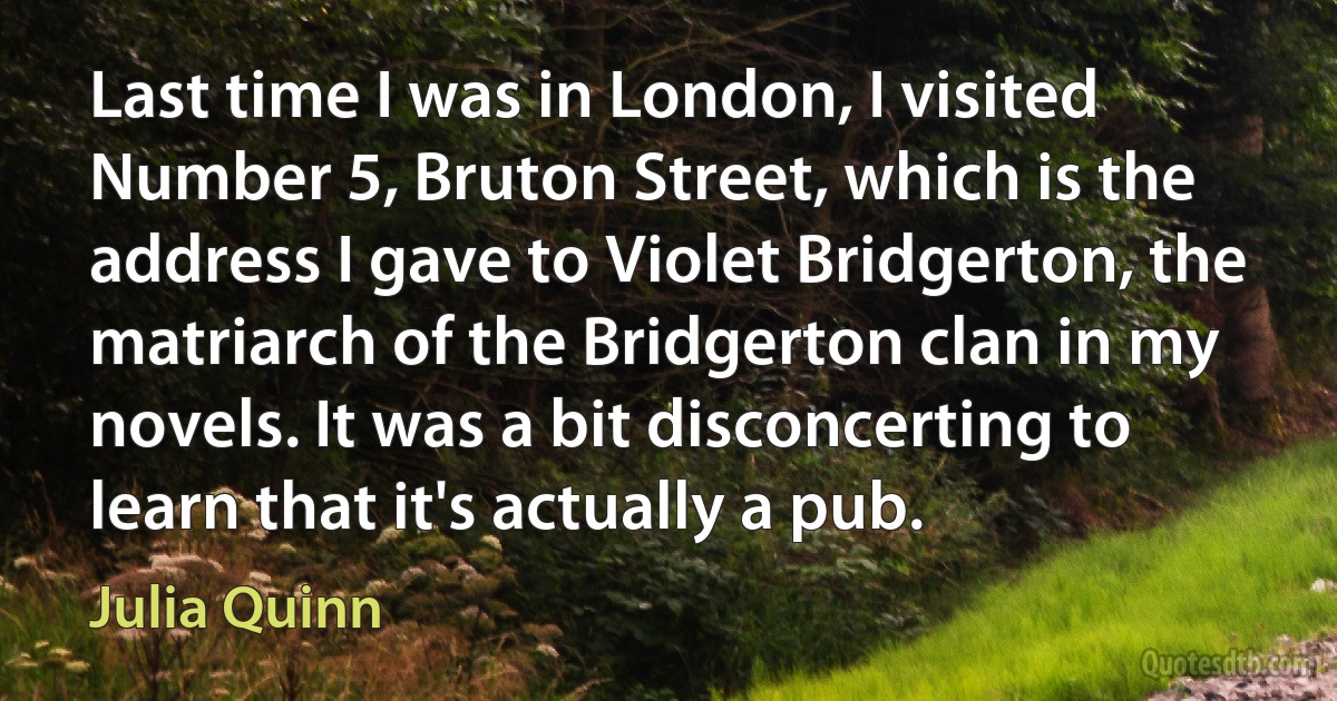 Last time I was in London, I visited Number 5, Bruton Street, which is the address I gave to Violet Bridgerton, the matriarch of the Bridgerton clan in my novels. It was a bit disconcerting to learn that it's actually a pub. (Julia Quinn)