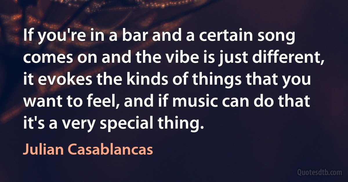 If you're in a bar and a certain song comes on and the vibe is just different, it evokes the kinds of things that you want to feel, and if music can do that it's a very special thing. (Julian Casablancas)