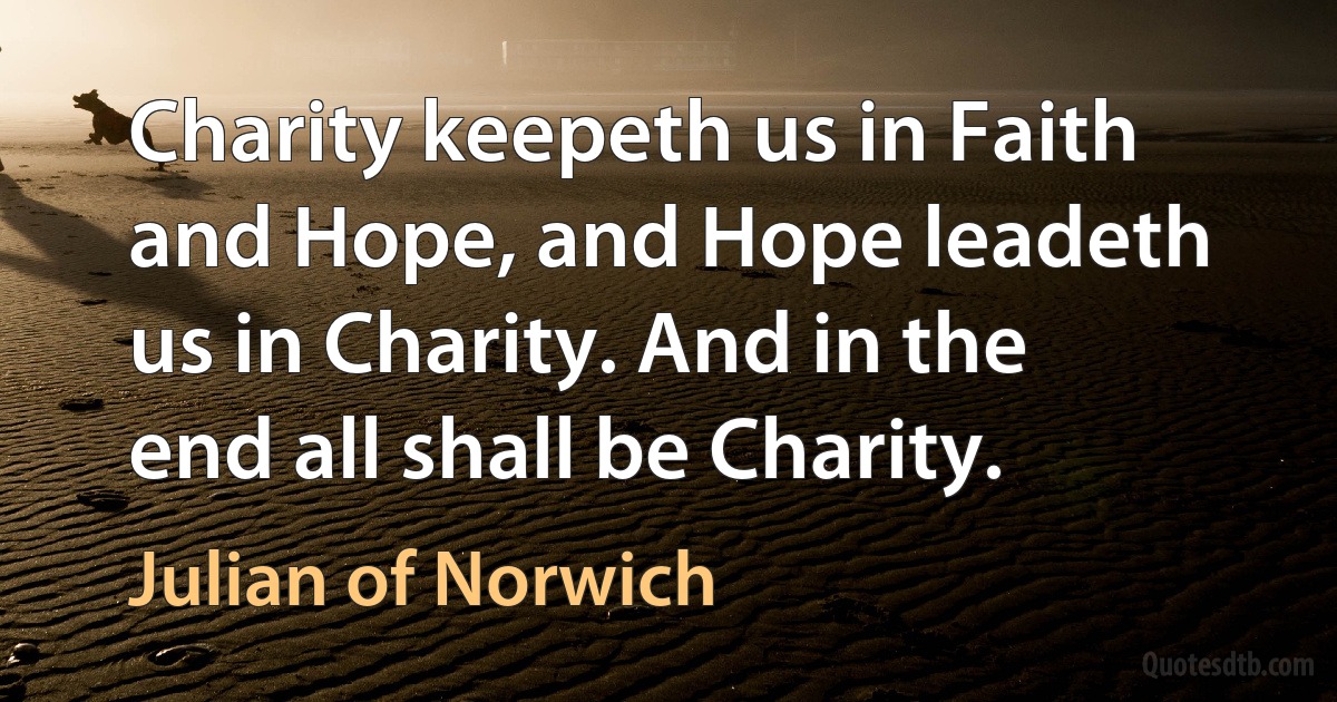 Charity keepeth us in Faith and Hope, and Hope leadeth us in Charity. And in the end all shall be Charity. (Julian of Norwich)