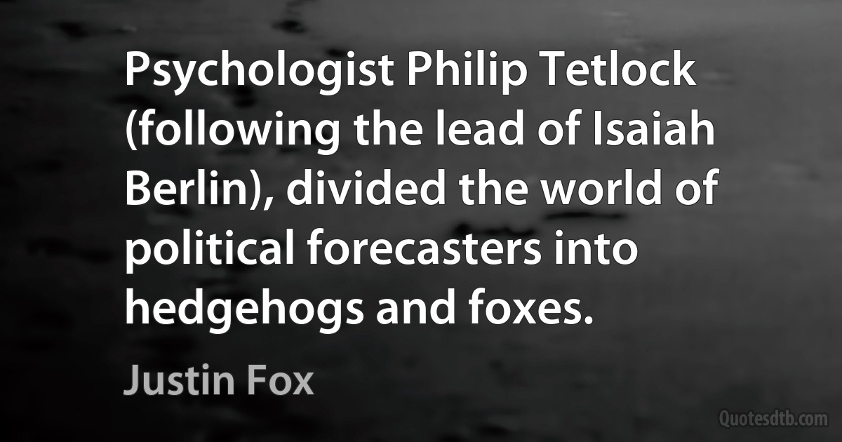 Psychologist Philip Tetlock (following the lead of Isaiah Berlin), divided the world of political forecasters into hedgehogs and foxes. (Justin Fox)