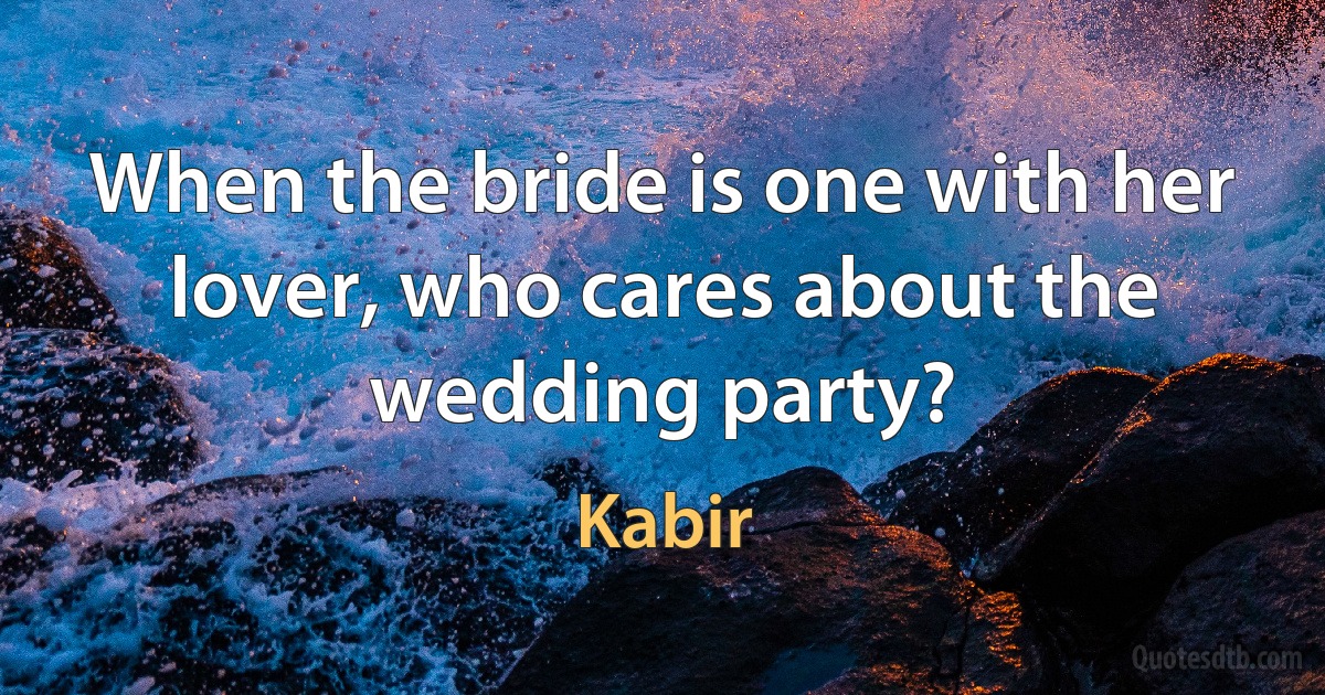 When the bride is one with her lover, who cares about the wedding party? (Kabir)