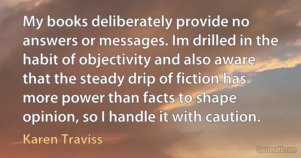 My books deliberately provide no answers or messages. Im drilled in the habit of objectivity and also aware that the steady drip of fiction has more power than facts to shape opinion, so I handle it with caution. (Karen Traviss)