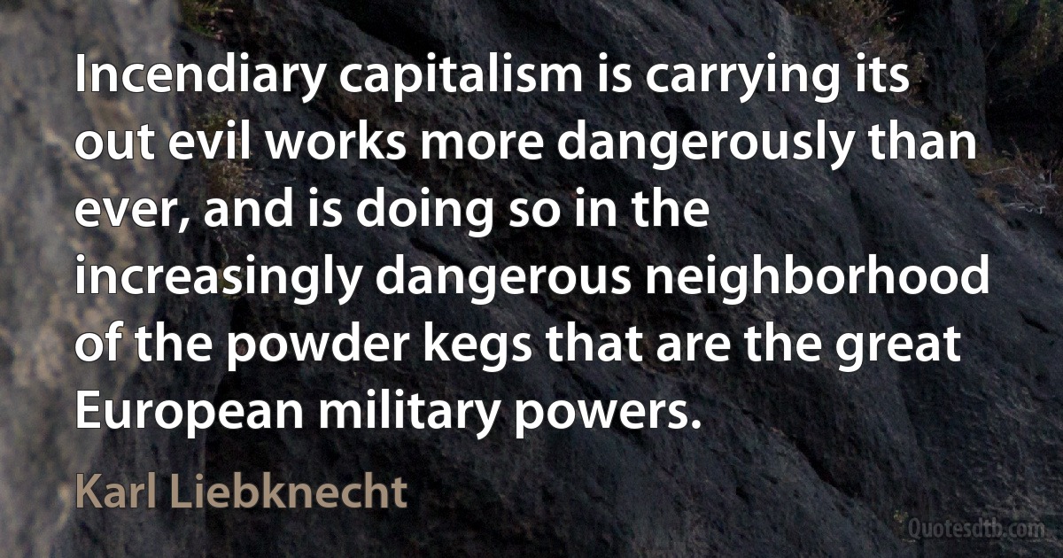 Incendiary capitalism is carrying its out evil works more dangerously than ever, and is doing so in the increasingly dangerous neighborhood of the powder kegs that are the great European military powers. (Karl Liebknecht)