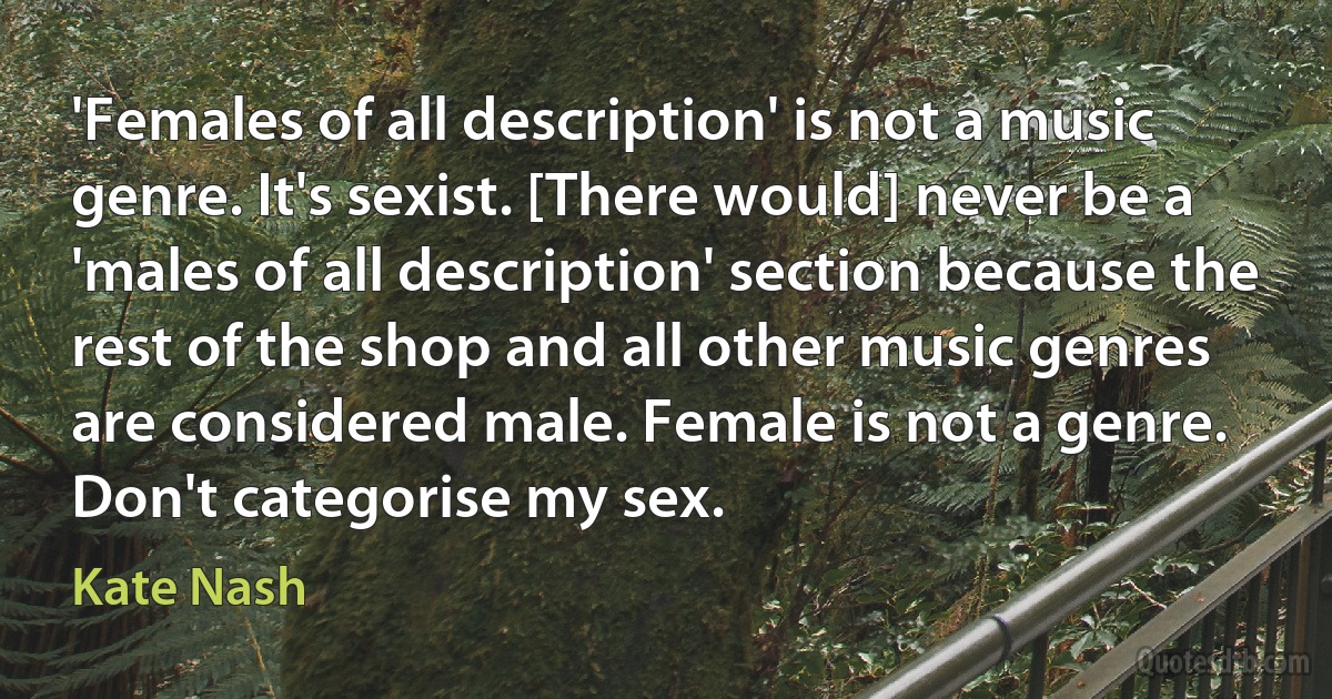 'Females of all description' is not a music genre. It's sexist. [There would] never be a 'males of all description' section because the rest of the shop and all other music genres are considered male. Female is not a genre. Don't categorise my sex. (Kate Nash)