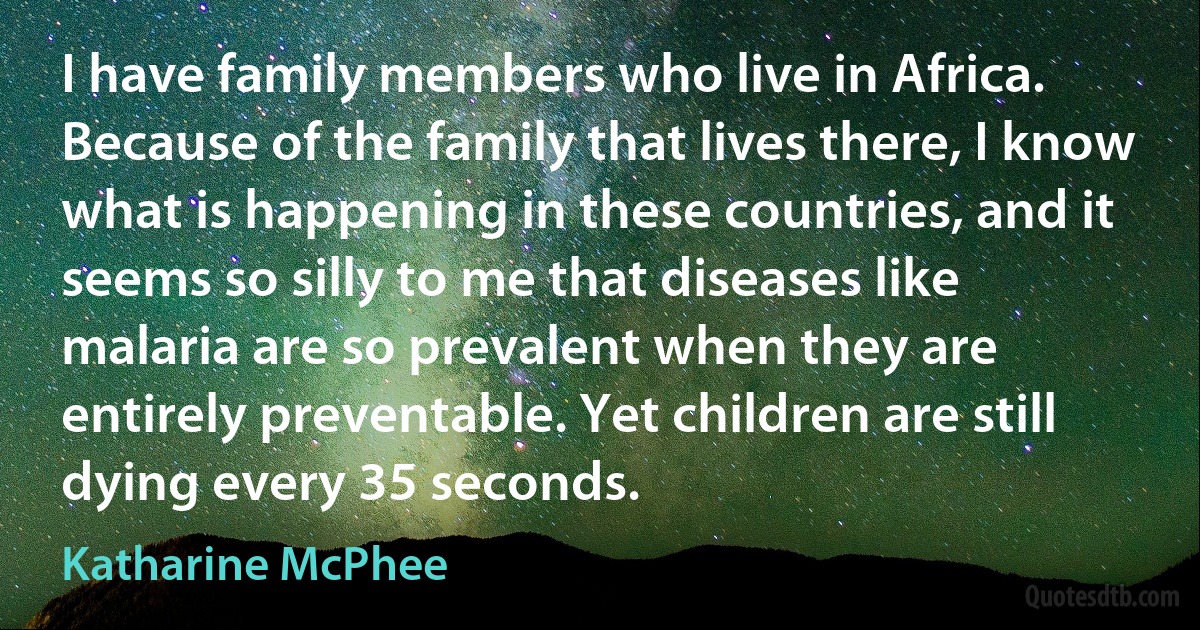 I have family members who live in Africa. Because of the family that lives there, I know what is happening in these countries, and it seems so silly to me that diseases like malaria are so prevalent when they are entirely preventable. Yet children are still dying every 35 seconds. (Katharine McPhee)