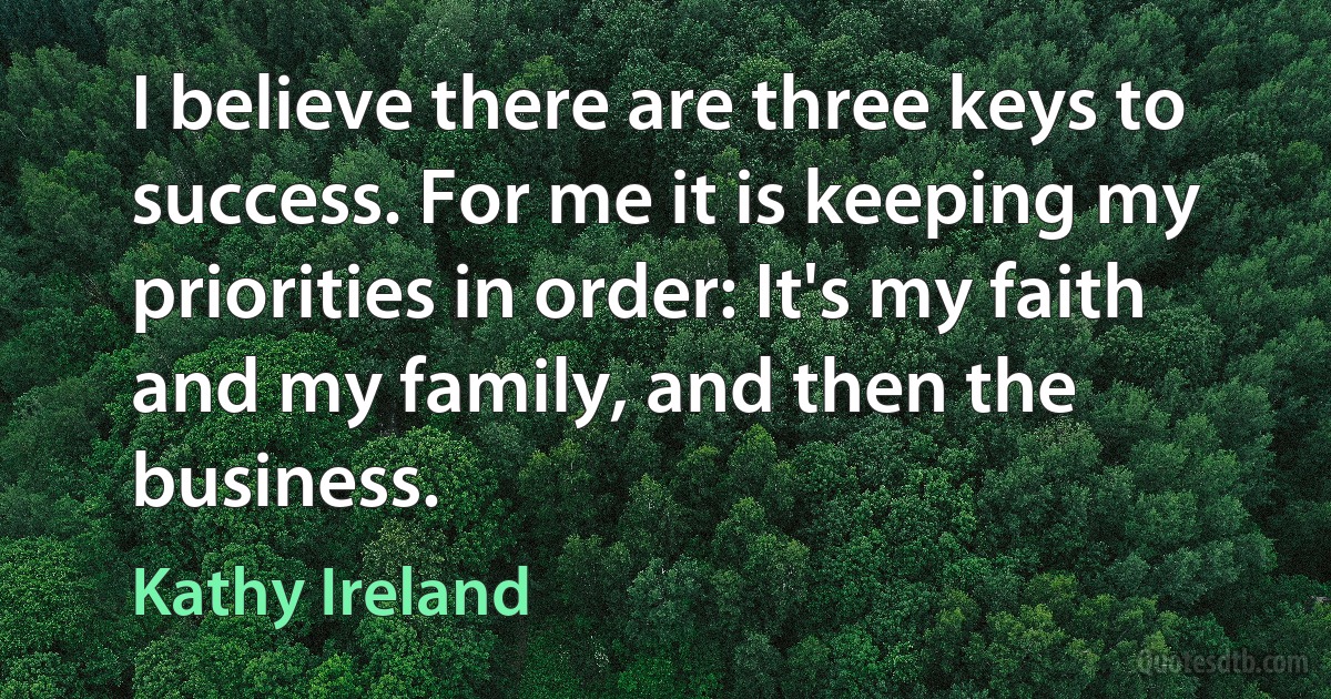 I believe there are three keys to success. For me it is keeping my priorities in order: It's my faith and my family, and then the business. (Kathy Ireland)