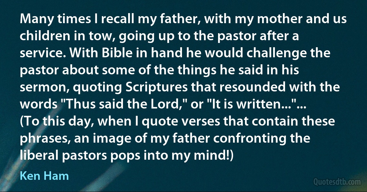 Many times I recall my father, with my mother and us children in tow, going up to the pastor after a service. With Bible in hand he would challenge the pastor about some of the things he said in his sermon, quoting Scriptures that resounded with the words "Thus said the Lord," or "It is written..."... (To this day, when I quote verses that contain these phrases, an image of my father confronting the liberal pastors pops into my mind!) (Ken Ham)