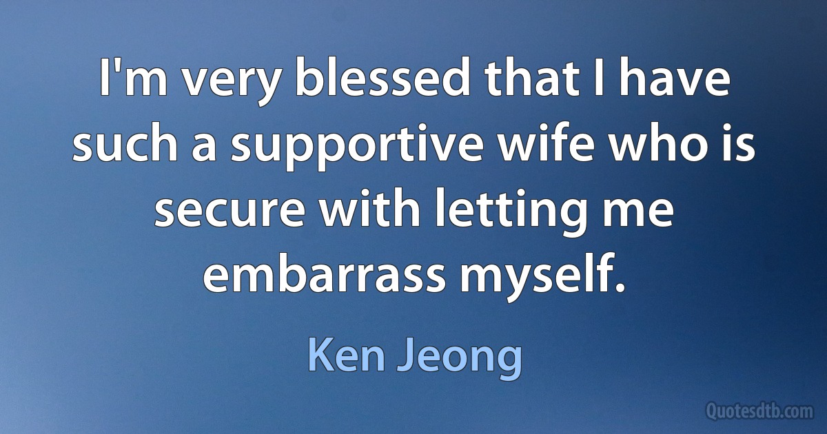 I'm very blessed that I have such a supportive wife who is secure with letting me embarrass myself. (Ken Jeong)