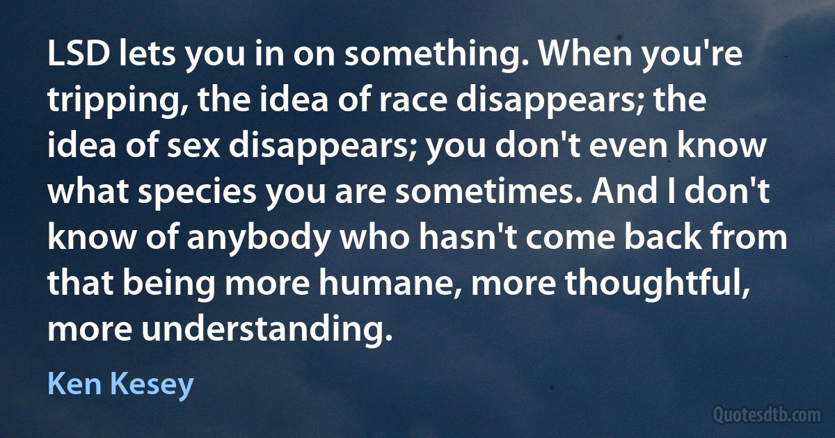 LSD lets you in on something. When you're tripping, the idea of race disappears; the idea of sex disappears; you don't even know what species you are sometimes. And I don't know of anybody who hasn't come back from that being more humane, more thoughtful, more understanding. (Ken Kesey)