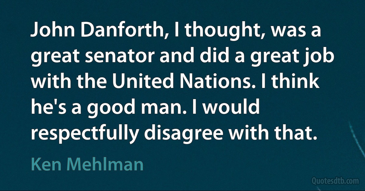 John Danforth, I thought, was a great senator and did a great job with the United Nations. I think he's a good man. I would respectfully disagree with that. (Ken Mehlman)