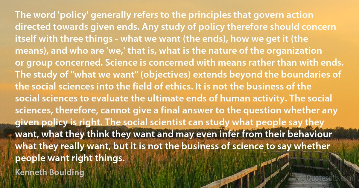 The word 'policy' generally refers to the principles that govern action directed towards given ends. Any study of policy therefore should concern itself with three things - what we want (the ends), how we get it (the means), and who are 'we,' that is, what is the nature of the organization or group concerned. Science is concerned with means rather than with ends. The study of "what we want" (objectives) extends beyond the boundaries of the social sciences into the field of ethics. It is not the business of the social sciences to evaluate the ultimate ends of human activity. The social sciences, therefore, cannot give a final answer to the question whether any given policy is right. The social scientist can study what people say they want, what they think they want and may even infer from their behaviour what they really want, but it is not the business of science to say whether people want right things. (Kenneth Boulding)