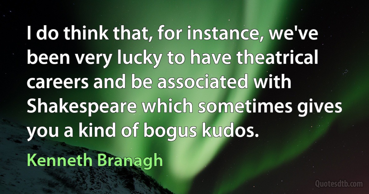 I do think that, for instance, we've been very lucky to have theatrical careers and be associated with Shakespeare which sometimes gives you a kind of bogus kudos. (Kenneth Branagh)