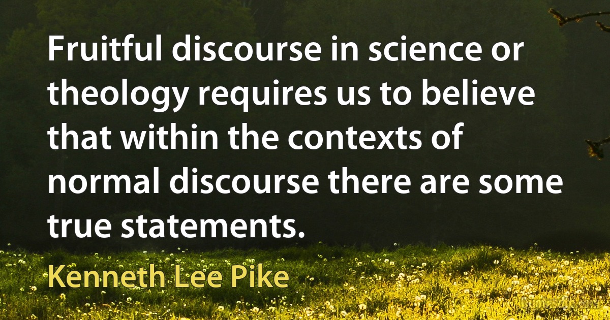 Fruitful discourse in science or theology requires us to believe that within the contexts of normal discourse there are some true statements. (Kenneth Lee Pike)