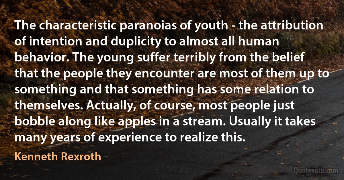 The characteristic paranoias of youth - the attribution of intention and duplicity to almost all human behavior. The young suffer terribly from the belief that the people they encounter are most of them up to something and that something has some relation to themselves. Actually, of course, most people just bobble along like apples in a stream. Usually it takes many years of experience to realize this. (Kenneth Rexroth)