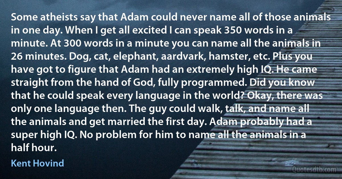 Some atheists say that Adam could never name all of those animals in one day. When I get all excited I can speak 350 words in a minute. At 300 words in a minute you can name all the animals in 26 minutes. Dog, cat, elephant, aardvark, hamster, etc. Plus you have got to figure that Adam had an extremely high IQ. He came straight from the hand of God, fully programmed. Did you know that he could speak every language in the world? Okay, there was only one language then. The guy could walk, talk, and name all the animals and get married the first day. Adam probably had a super high IQ. No problem for him to name all the animals in a half hour. (Kent Hovind)