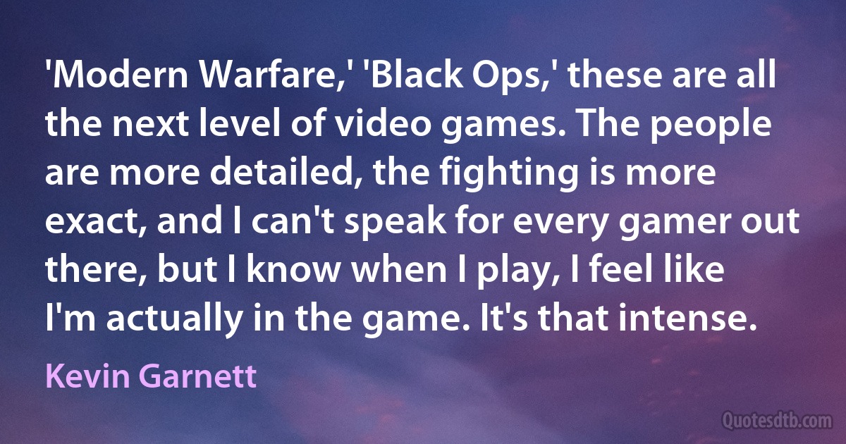 'Modern Warfare,' 'Black Ops,' these are all the next level of video games. The people are more detailed, the fighting is more exact, and I can't speak for every gamer out there, but I know when I play, I feel like I'm actually in the game. It's that intense. (Kevin Garnett)