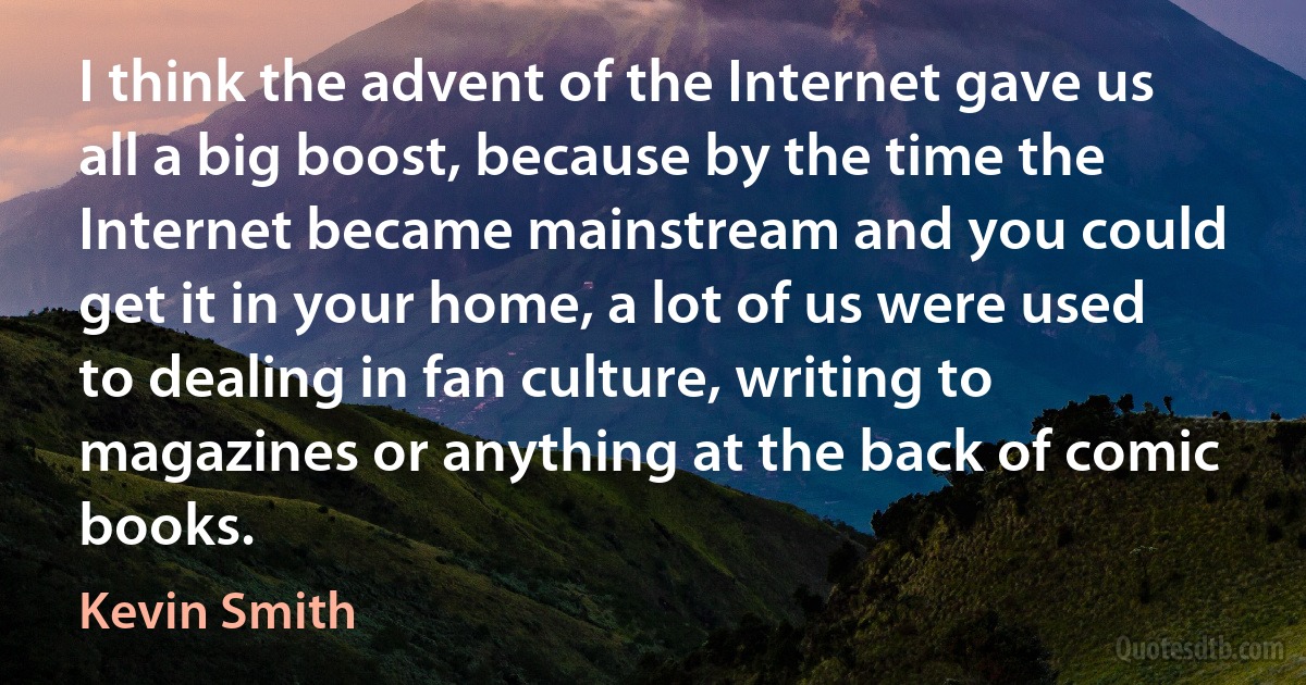 I think the advent of the Internet gave us all a big boost, because by the time the Internet became mainstream and you could get it in your home, a lot of us were used to dealing in fan culture, writing to magazines or anything at the back of comic books. (Kevin Smith)