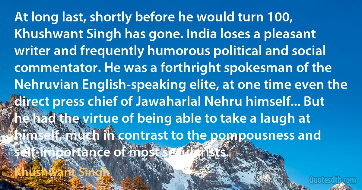 At long last, shortly before he would turn 100, Khushwant Singh has gone. India loses a pleasant writer and frequently humorous political and social commentator. He was a forthright spokesman of the Nehruvian English-speaking elite, at one time even the direct press chief of Jawaharlal Nehru himself... But he had the virtue of being able to take a laugh at himself, much in contrast to the pompousness and self-importance of most secularists. (Khushwant Singh)