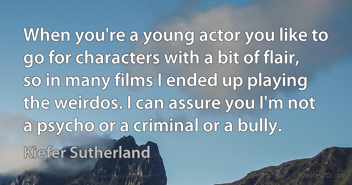 When you're a young actor you like to go for characters with a bit of flair, so in many films I ended up playing the weirdos. I can assure you I'm not a psycho or a criminal or a bully. (Kiefer Sutherland)