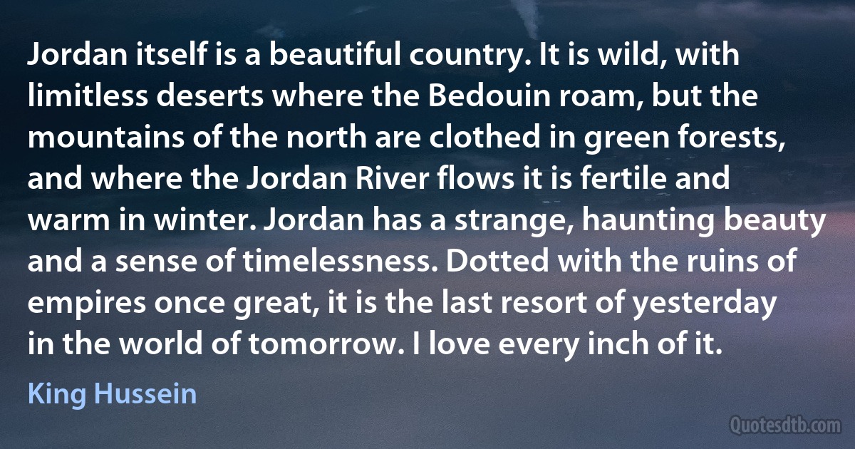 Jordan itself is a beautiful country. It is wild, with limitless deserts where the Bedouin roam, but the mountains of the north are clothed in green forests, and where the Jordan River flows it is fertile and warm in winter. Jordan has a strange, haunting beauty and a sense of timelessness. Dotted with the ruins of empires once great, it is the last resort of yesterday in the world of tomorrow. I love every inch of it. (King Hussein)