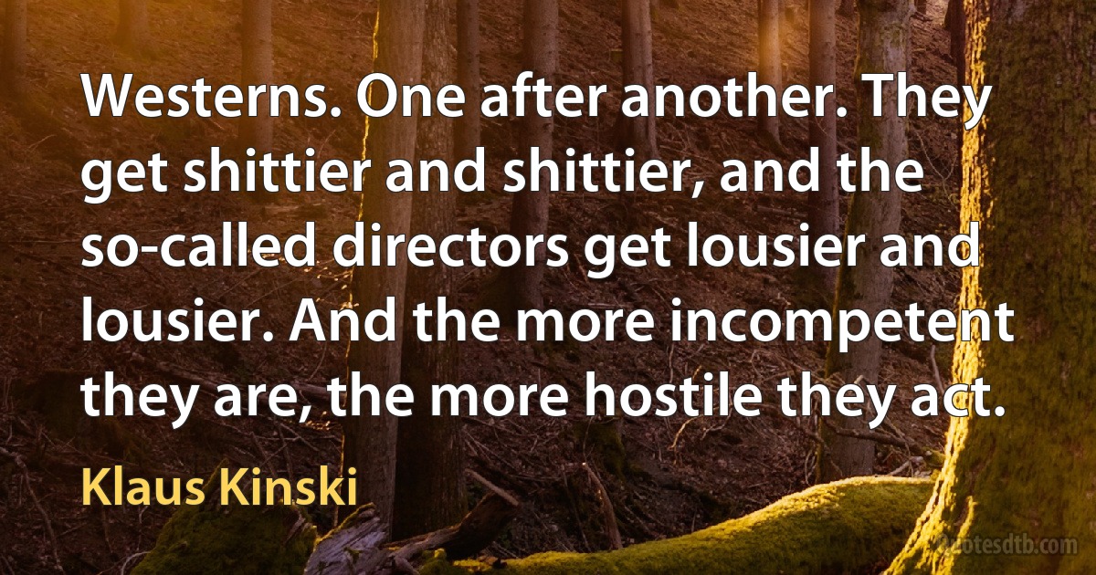 Westerns. One after another. They get shittier and shittier, and the so-called directors get lousier and lousier. And the more incompetent they are, the more hostile they act. (Klaus Kinski)