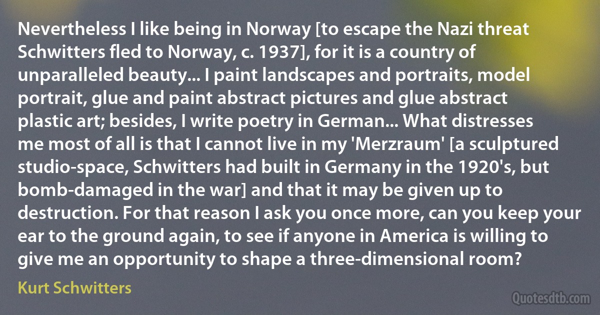 Nevertheless I like being in Norway [to escape the Nazi threat Schwitters fled to Norway, c. 1937], for it is a country of unparalleled beauty... I paint landscapes and portraits, model portrait, glue and paint abstract pictures and glue abstract plastic art; besides, I write poetry in German... What distresses me most of all is that I cannot live in my 'Merzraum' [a sculptured studio-space, Schwitters had built in Germany in the 1920's, but bomb-damaged in the war] and that it may be given up to destruction. For that reason I ask you once more, can you keep your ear to the ground again, to see if anyone in America is willing to give me an opportunity to shape a three-dimensional room? (Kurt Schwitters)