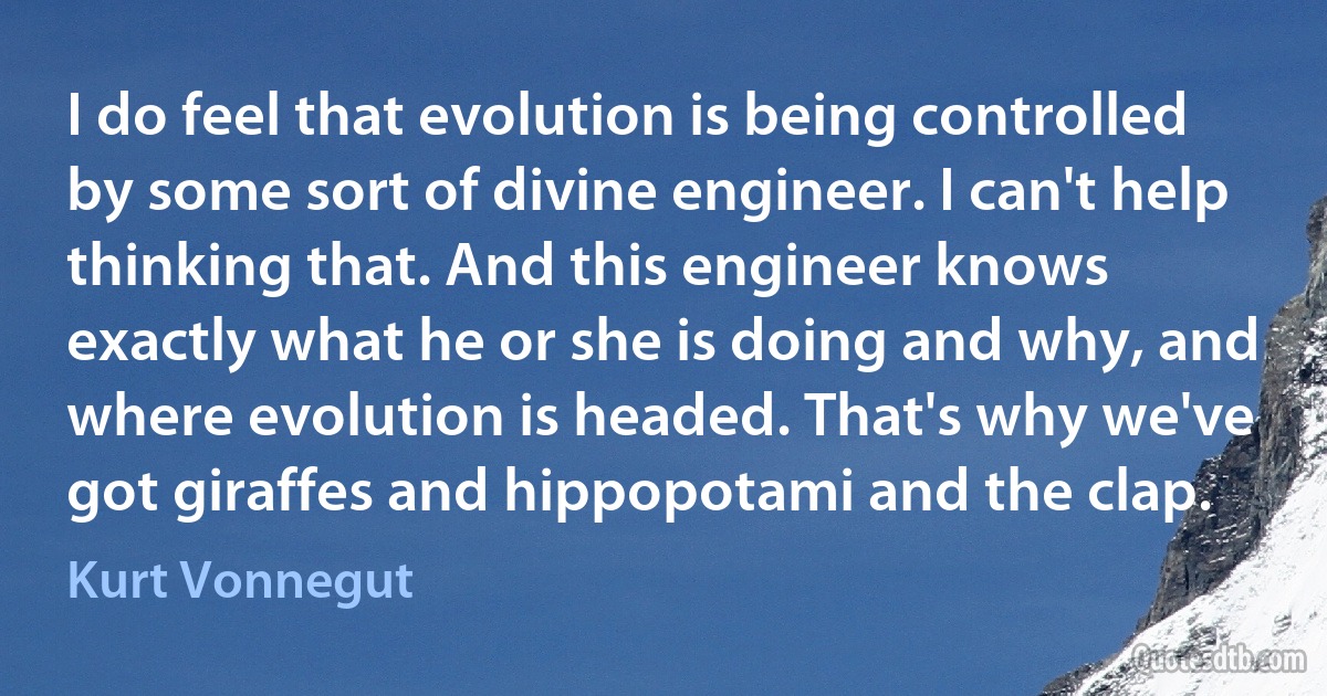 I do feel that evolution is being controlled by some sort of divine engineer. I can't help thinking that. And this engineer knows exactly what he or she is doing and why, and where evolution is headed. That's why we've got giraffes and hippopotami and the clap. (Kurt Vonnegut)