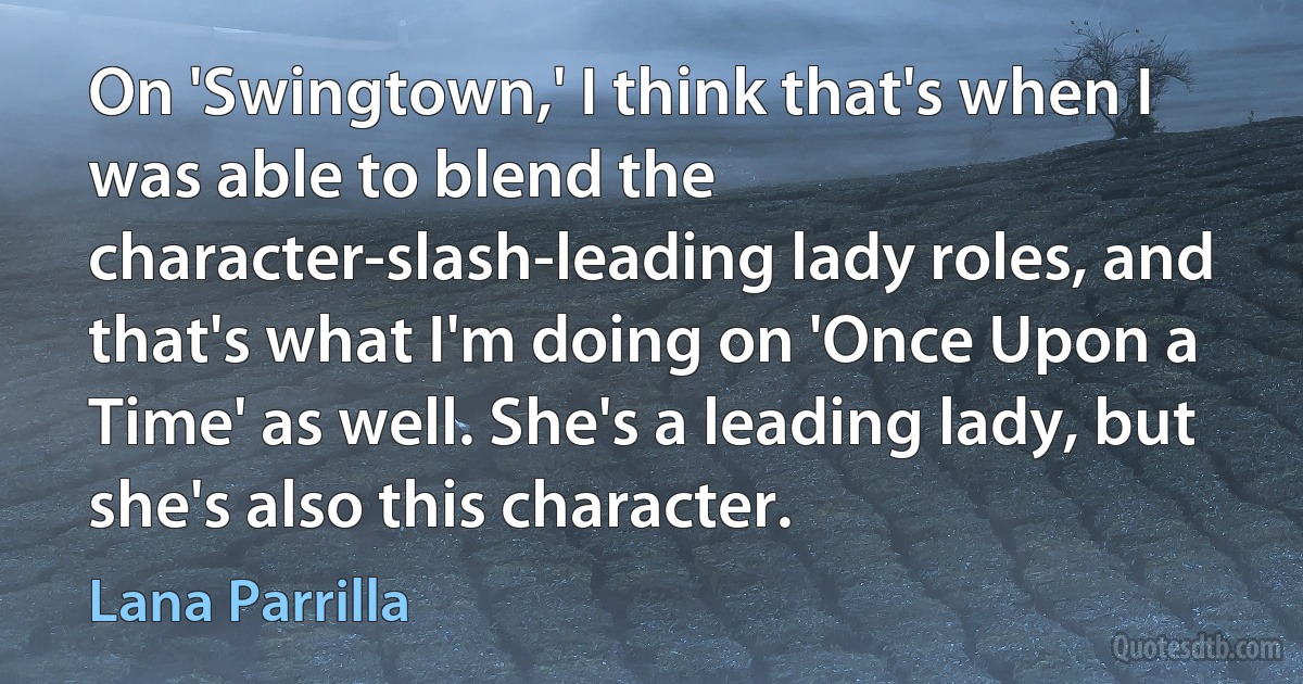 On 'Swingtown,' I think that's when I was able to blend the character-slash-leading lady roles, and that's what I'm doing on 'Once Upon a Time' as well. She's a leading lady, but she's also this character. (Lana Parrilla)