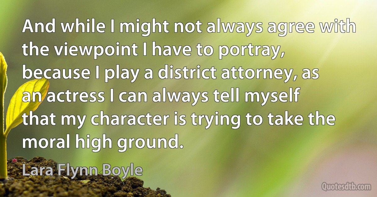 And while I might not always agree with the viewpoint I have to portray, because I play a district attorney, as an actress I can always tell myself that my character is trying to take the moral high ground. (Lara Flynn Boyle)