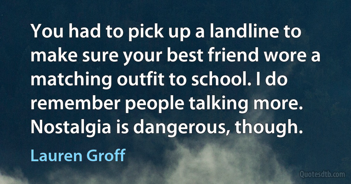 You had to pick up a landline to make sure your best friend wore a matching outfit to school. I do remember people talking more. Nostalgia is dangerous, though. (Lauren Groff)