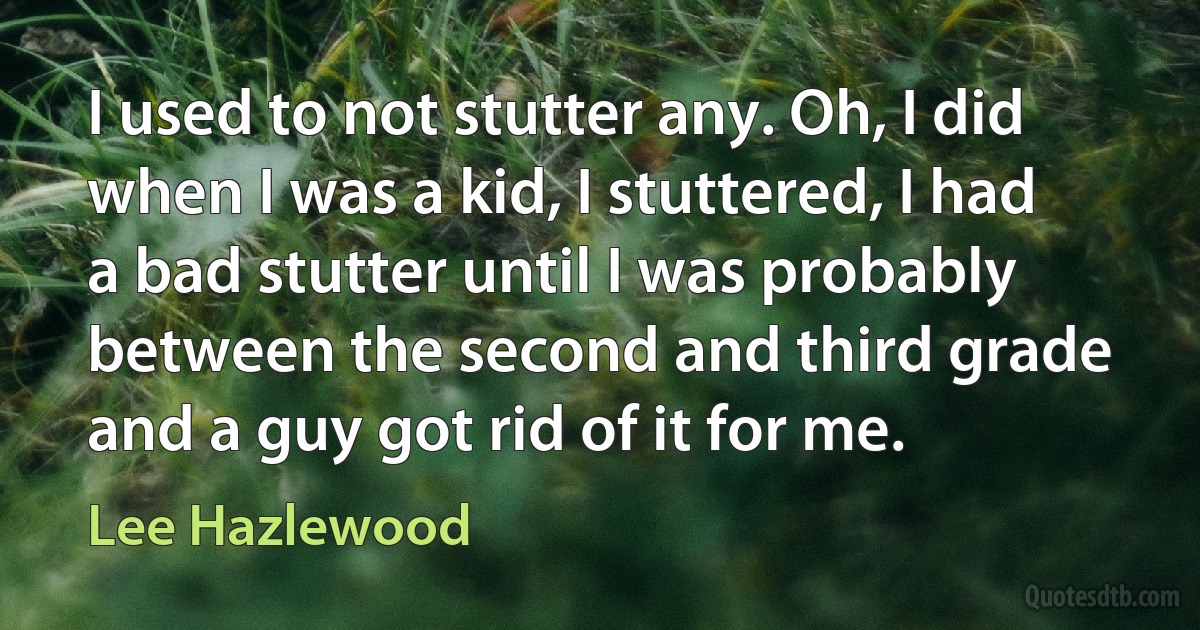 I used to not stutter any. Oh, I did when I was a kid, I stuttered, I had a bad stutter until I was probably between the second and third grade and a guy got rid of it for me. (Lee Hazlewood)