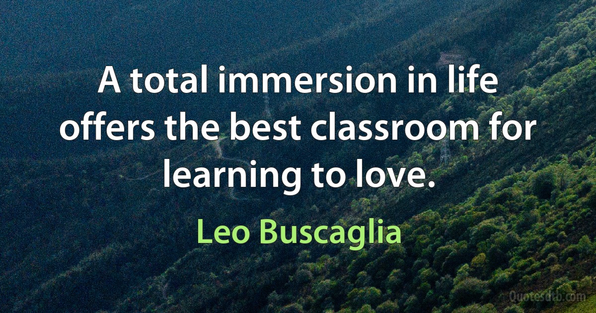 A total immersion in life offers the best classroom for learning to love. (Leo Buscaglia)