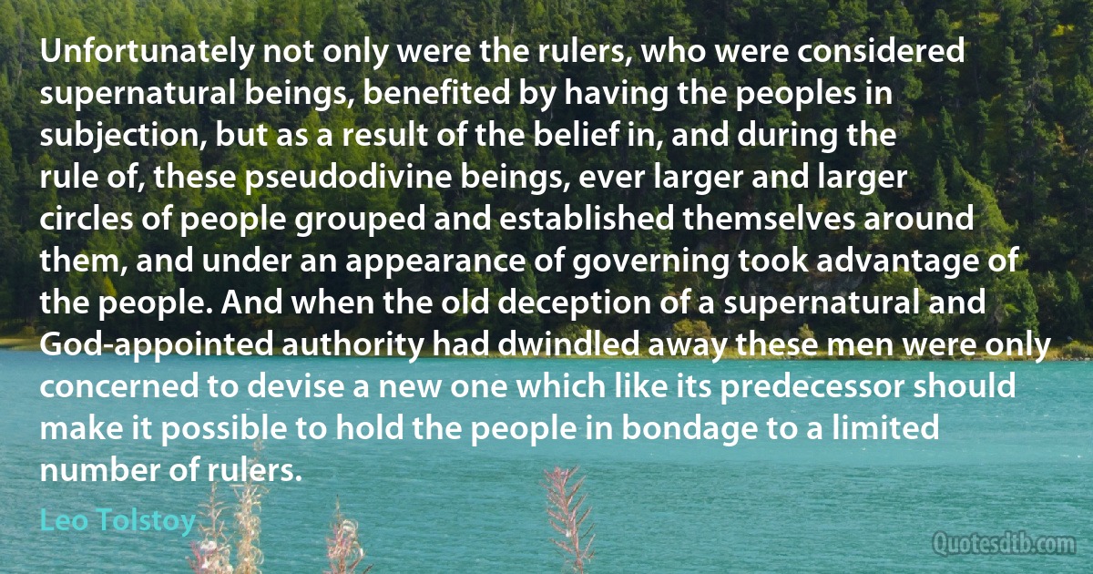 Unfortunately not only were the rulers, who were considered supernatural beings, benefited by having the peoples in subjection, but as a result of the belief in, and during the rule of, these pseudodivine beings, ever larger and larger circles of people grouped and established themselves around them, and under an appearance of governing took advantage of the people. And when the old deception of a supernatural and God-appointed authority had dwindled away these men were only concerned to devise a new one which like its predecessor should make it possible to hold the people in bondage to a limited number of rulers. (Leo Tolstoy)