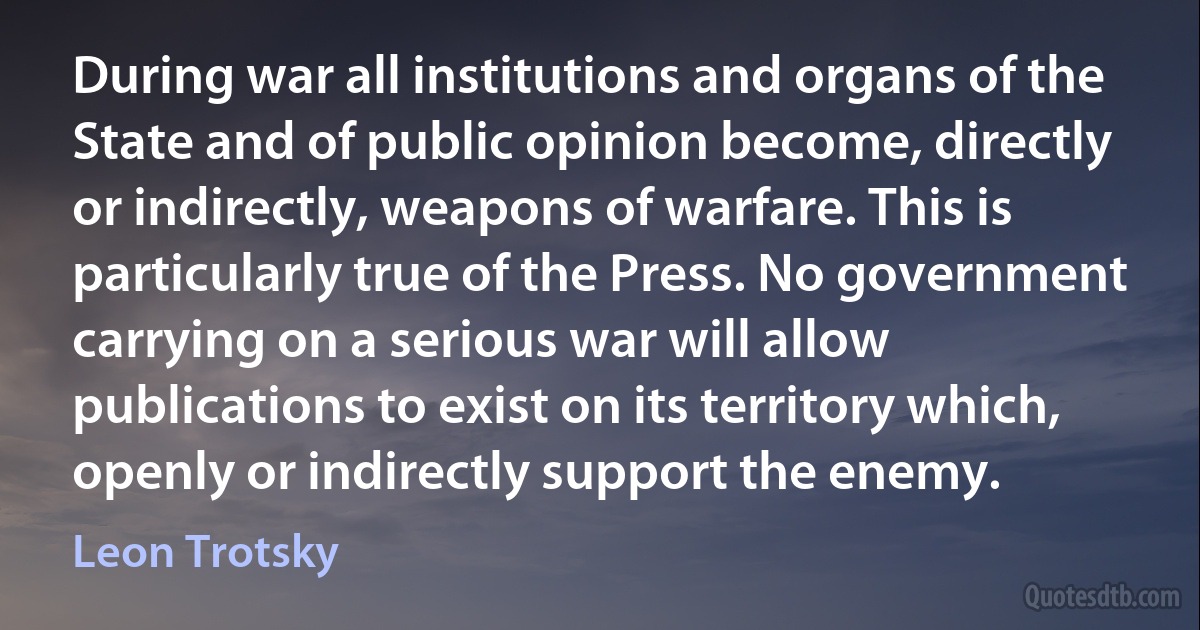 During war all institutions and organs of the State and of public opinion become, directly or indirectly, weapons of warfare. This is particularly true of the Press. No government carrying on a serious war will allow publications to exist on its territory which, openly or indirectly support the enemy. (Leon Trotsky)