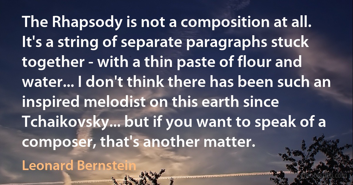 The Rhapsody is not a composition at all. It's a string of separate paragraphs stuck together - with a thin paste of flour and water... I don't think there has been such an inspired melodist on this earth since Tchaikovsky... but if you want to speak of a composer, that's another matter. (Leonard Bernstein)