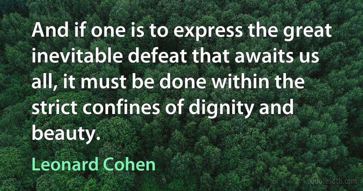 And if one is to express the great inevitable defeat that awaits us all, it must be done within the strict confines of dignity and beauty. (Leonard Cohen)