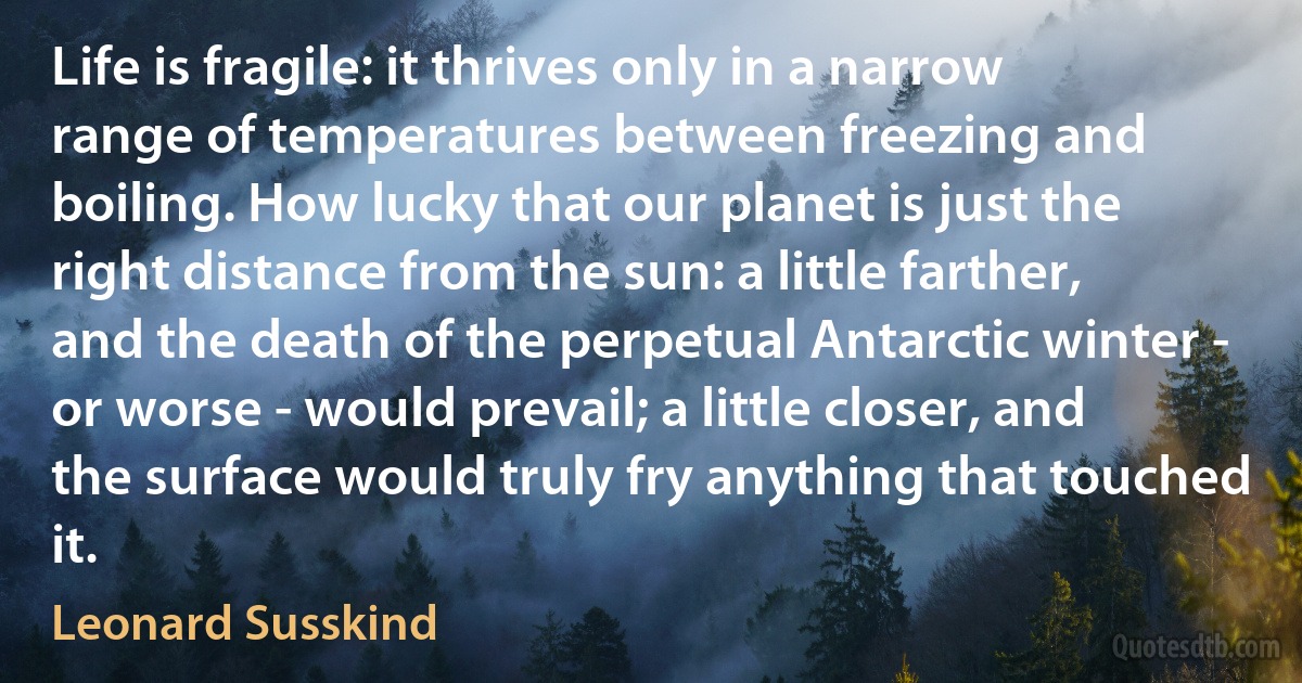 Life is fragile: it thrives only in a narrow range of temperatures between freezing and boiling. How lucky that our planet is just the right distance from the sun: a little farther, and the death of the perpetual Antarctic winter - or worse - would prevail; a little closer, and the surface would truly fry anything that touched it. (Leonard Susskind)