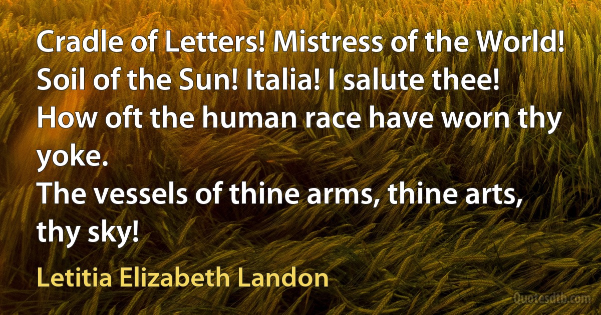 Cradle of Letters! Mistress of the World!
Soil of the Sun! Italia! I salute thee!
How oft the human race have worn thy yoke.
The vessels of thine arms, thine arts, thy sky! (Letitia Elizabeth Landon)