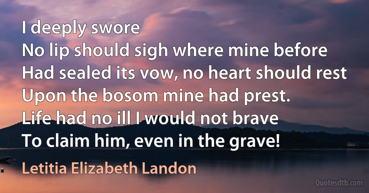 I deeply swore
No lip should sigh where mine before
Had sealed its vow, no heart should rest
Upon the bosom mine had prest.
Life had no ill I would not brave
To claim him, even in the grave! (Letitia Elizabeth Landon)